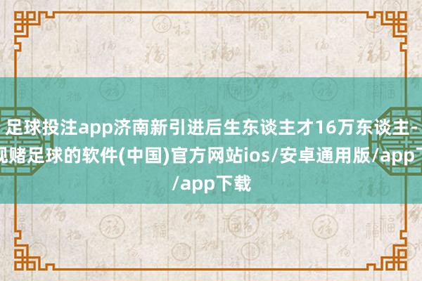 足球投注app济南新引进后生东谈主才16万东谈主-正规赌足球的软件(中国)官方网站ios/安卓通用版/app下载