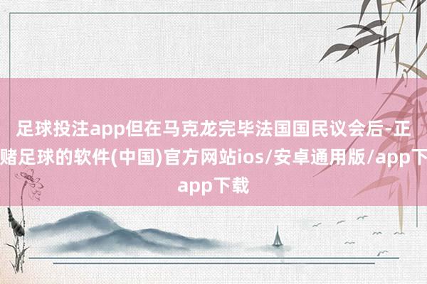 足球投注app　　但在马克龙完毕法国国民议会后-正规赌足球的软件(中国)官方网站ios/安卓通用版/app下载