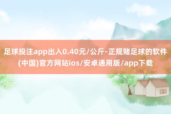 足球投注app出入0.40元/公斤-正规赌足球的软件(中国)官方网站ios/安卓通用版/app下载