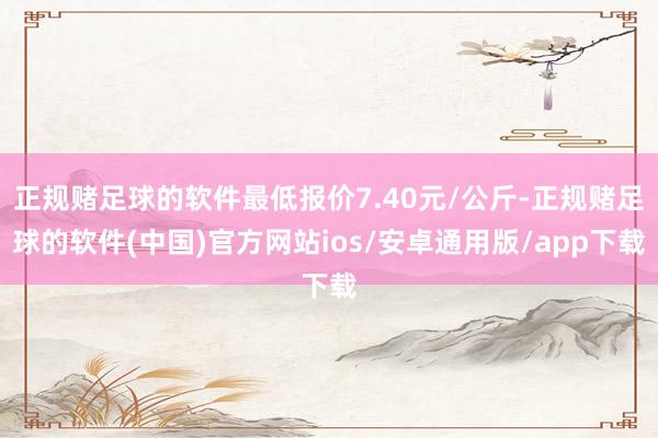 正规赌足球的软件最低报价7.40元/公斤-正规赌足球的软件(中国)官方网站ios/安卓通用版/app下载