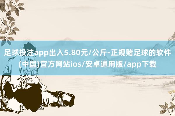 足球投注app出入5.80元/公斤-正规赌足球的软件(中国)官方网站ios/安卓通用版/app下载