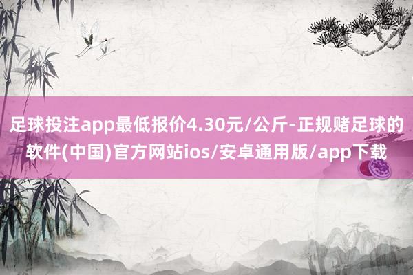 足球投注app最低报价4.30元/公斤-正规赌足球的软件(中国)官方网站ios/安卓通用版/app下载