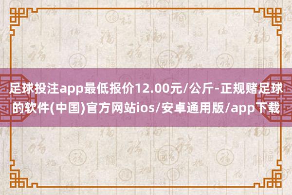 足球投注app最低报价12.00元/公斤-正规赌足球的软件(中国)官方网站ios/安卓通用版/app下载