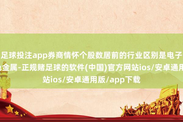 足球投注app券商情怀个股数居前的行业区别是电子、汽车、有色金属-正规赌足球的软件(中国)官方网站ios/安卓通用版/app下载