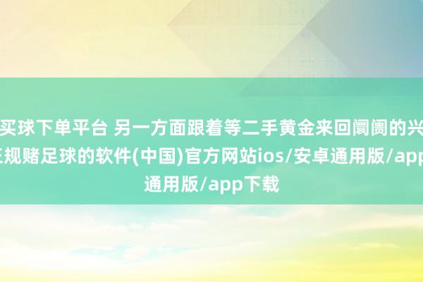 买球下单平台 另一方面跟着等二手黄金来回阛阓的兴起-正规赌足球的软件(中国)官方网站ios/安卓通用版/app下载