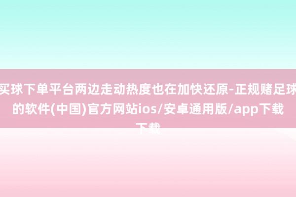 买球下单平台两边走动热度也在加快还原-正规赌足球的软件(中国)官方网站ios/安卓通用版/app下载