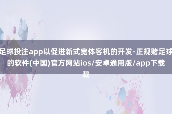 足球投注app以促进新式宽体客机的开发-正规赌足球的软件(中国)官方网站ios/安卓通用版/app下载