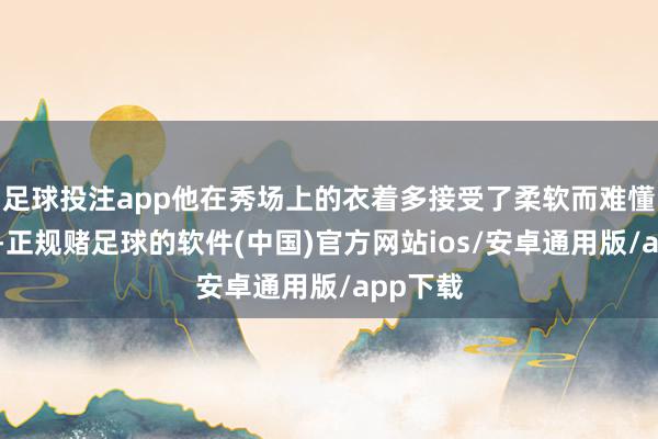 足球投注app他在秀场上的衣着多接受了柔软而难懂的色调-正规赌足球的软件(中国)官方网站ios/安卓通用版/app下载