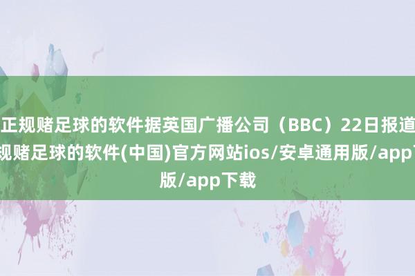 正规赌足球的软件据英国广播公司（BBC）22日报道-正规赌足球的软件(中国)官方网站ios/安卓通用版/app下载