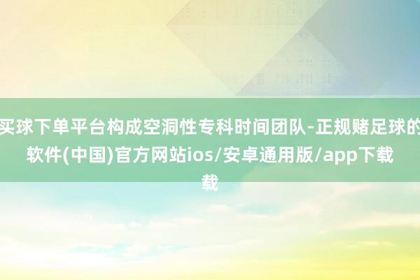 买球下单平台构成空洞性专科时间团队-正规赌足球的软件(中国)官方网站ios/安卓通用版/app下载