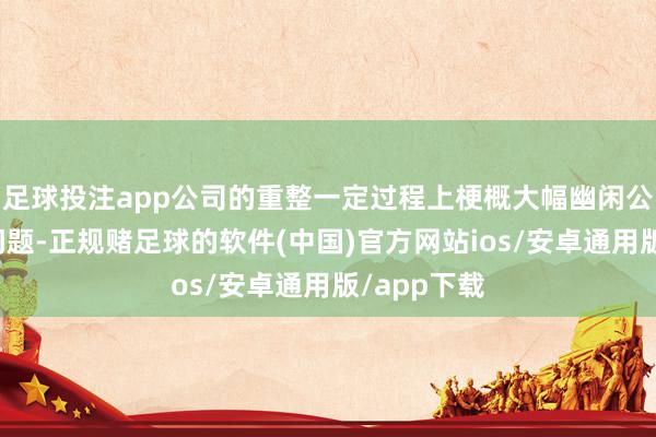 足球投注app公司的重整一定过程上梗概大幅幽闲公司的债务问题-正规赌足球的软件(中国)官方网站ios/安卓通用版/app下载