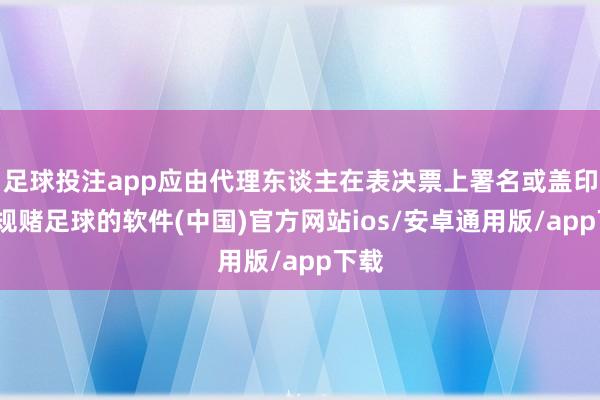 足球投注app应由代理东谈主在表决票上署名或盖印-正规赌足球的软件(中国)官方网站ios/安卓通用版/app下载