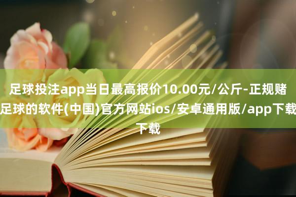 足球投注app当日最高报价10.00元/公斤-正规赌足球的软件(中国)官方网站ios/安卓通用版/app下载