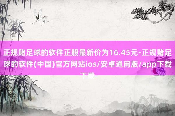 正规赌足球的软件正股最新价为16.45元-正规赌足球的软件(中国)官方网站ios/安卓通用版/app下载