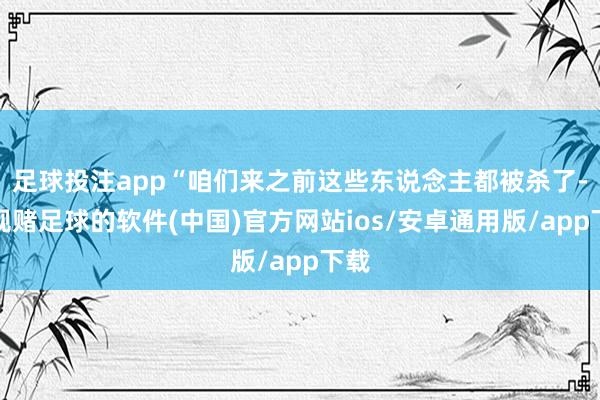 足球投注app“咱们来之前这些东说念主都被杀了-正规赌足球的软件(中国)官方网站ios/安卓通用版/app下载