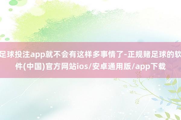 足球投注app就不会有这样多事情了-正规赌足球的软件(中国)官方网站ios/安卓通用版/app下载