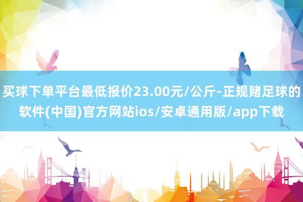 买球下单平台最低报价23.00元/公斤-正规赌足球的软件(中国)官方网站ios/安卓通用版/app下载