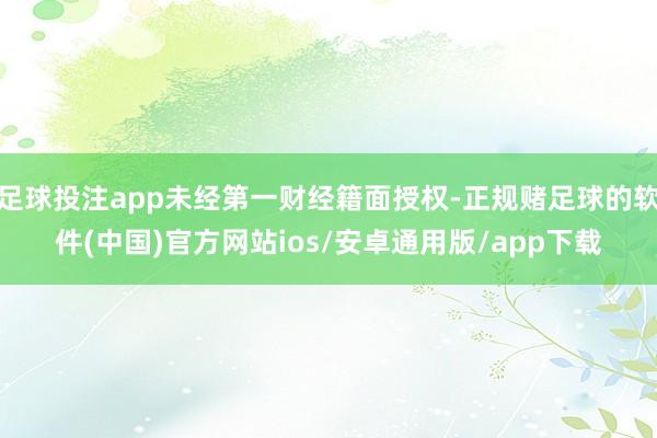 足球投注app未经第一财经籍面授权-正规赌足球的软件(中国)官方网站ios/安卓通用版/app下载