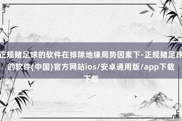 正规赌足球的软件在排除地缘局势因素下-正规赌足球的软件(中国)官方网站ios/安卓通用版/app下载