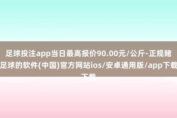 足球投注app当日最高报价90.00元/公斤-正规赌足球的软件(中国)官方网站ios/安卓通用版/app下载