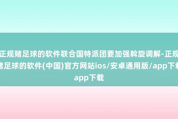 正规赌足球的软件联合国特派团要加强斡旋调解-正规赌足球的软件(中国)官方网站ios/安卓通用版/app下载