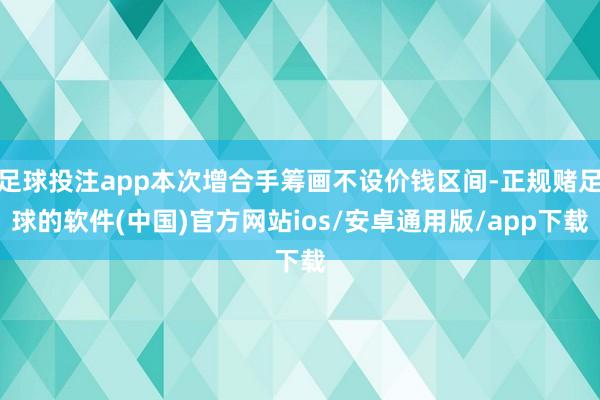 足球投注app本次增合手筹画不设价钱区间-正规赌足球的软件(中国)官方网站ios/安卓通用版/app下载