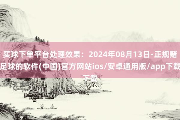 买球下单平台处理效果：2024年08月13日-正规赌足球的软件(中国)官方网站ios/安卓通用版/app下载