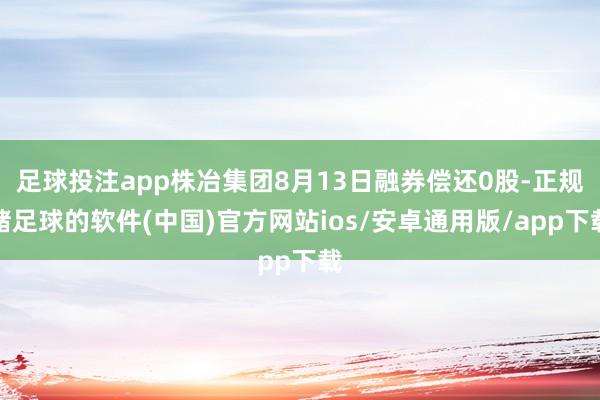 足球投注app株冶集团8月13日融券偿还0股-正规赌足球的软件(中国)官方网站ios/安卓通用版/app下载