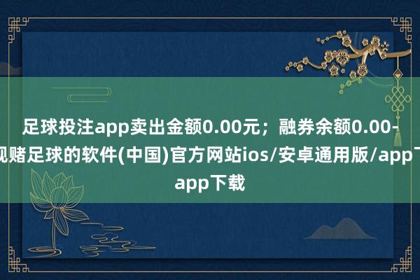 足球投注app卖出金额0.00元；融券余额0.00-正规赌足球的软件(中国)官方网站ios/安卓通用版/app下载