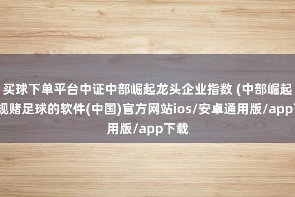 买球下单平台中证中部崛起龙头企业指数 (中部崛起-正规赌足球的软件(中国)官方网站ios/安卓通用版/app下载