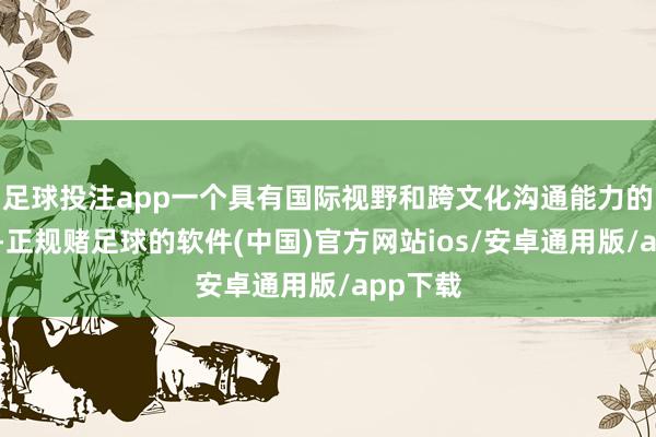 足球投注app一个具有国际视野和跨文化沟通能力的领导者-正规赌足球的软件(中国)官方网站ios/安卓通用版/app下载