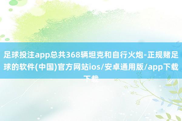 足球投注app总共368辆坦克和自行火炮-正规赌足球的软件(中国)官方网站ios/安卓通用版/app下载