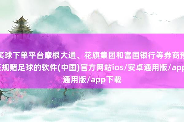 买球下单平台摩根大通、花旗集团和富国银行等券商预测-正规赌足球的软件(中国)官方网站ios/安卓通用版/app下载