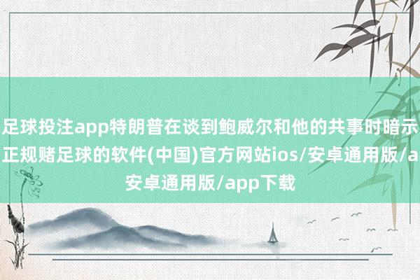 足球投注app特朗普在谈到鲍威尔和他的共事时暗示：“嗯-正规赌足球的软件(中国)官方网站ios/安卓通用版/app下载