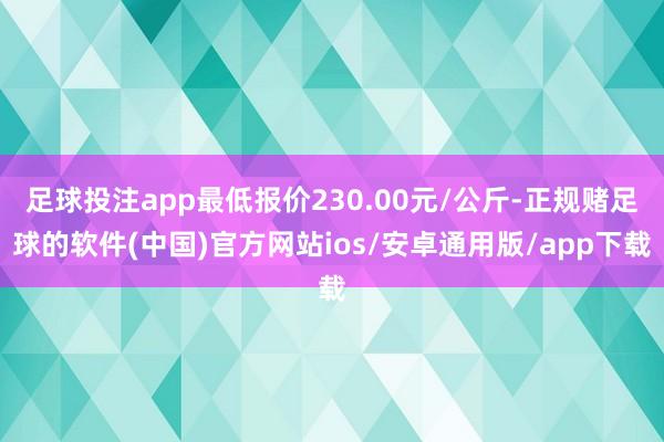 足球投注app最低报价230.00元/公斤-正规赌足球的软件(中国)官方网站ios/安卓通用版/app下载