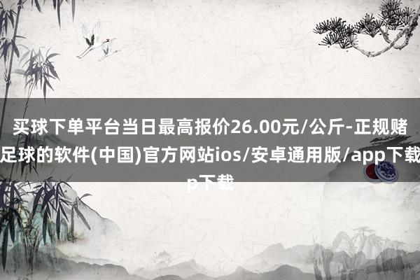 买球下单平台当日最高报价26.00元/公斤-正规赌足球的软件(中国)官方网站ios/安卓通用版/app下载