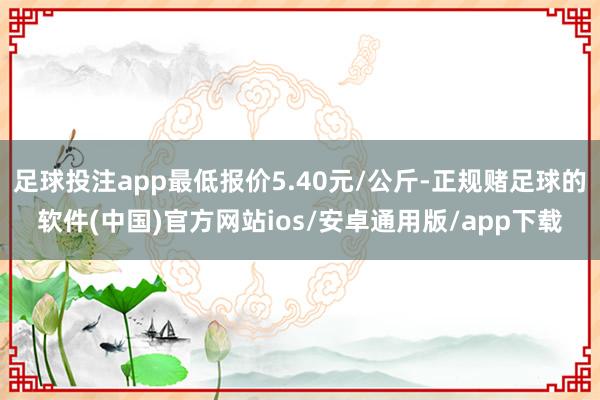 足球投注app最低报价5.40元/公斤-正规赌足球的软件(中国)官方网站ios/安卓通用版/app下载