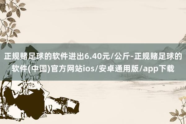 正规赌足球的软件进出6.40元/公斤-正规赌足球的软件(中国)官方网站ios/安卓通用版/app下载