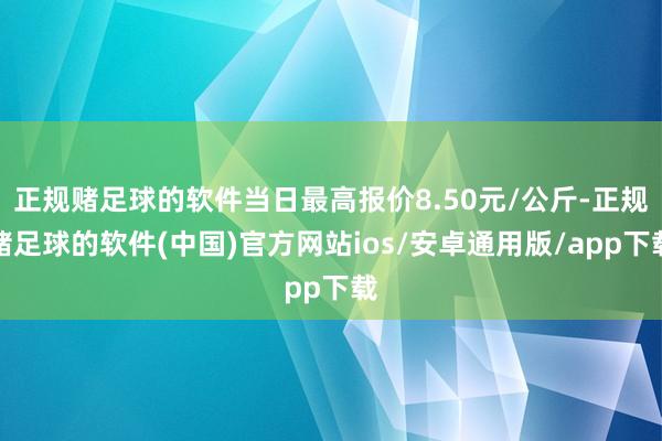 正规赌足球的软件当日最高报价8.50元/公斤-正规赌足球的软件(中国)官方网站ios/安卓通用版/app下载