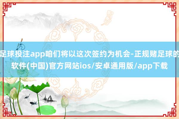 足球投注app咱们将以这次签约为机会-正规赌足球的软件(中国)官方网站ios/安卓通用版/app下载