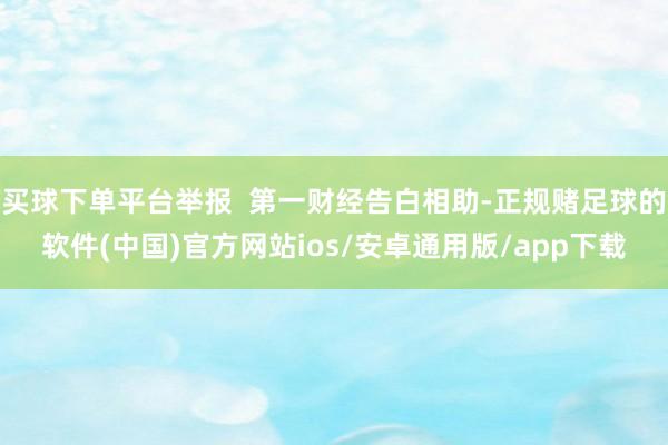 买球下单平台举报  第一财经告白相助-正规赌足球的软件(中国)官方网站ios/安卓通用版/app下载