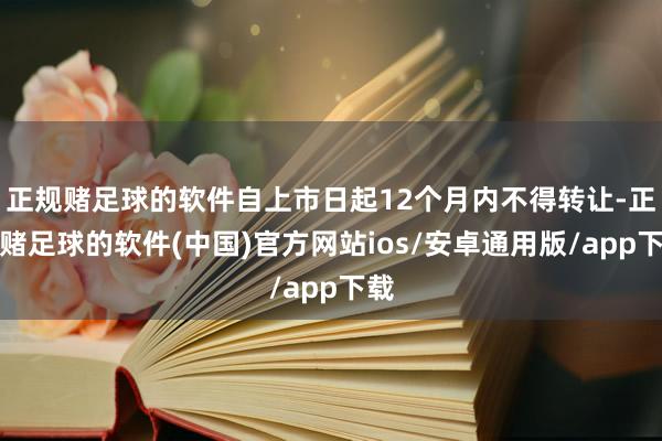 正规赌足球的软件自上市日起12个月内不得转让-正规赌足球的软件(中国)官方网站ios/安卓通用版/app下载