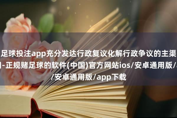 足球投注app充分发达行政复议化解行政争议的主渠说念作用-正规赌足球的软件(中国)官方网站ios/安卓通用版/app下载