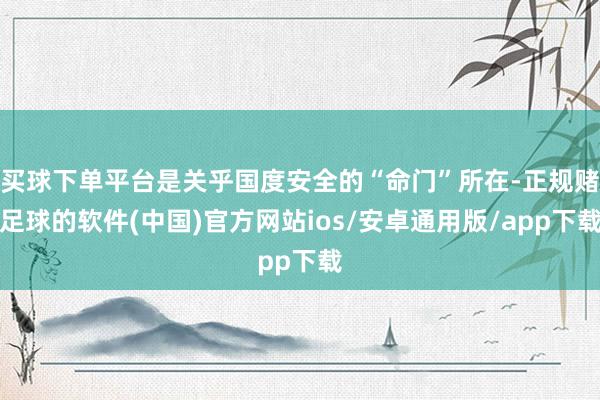 买球下单平台是关乎国度安全的“命门”所在-正规赌足球的软件(中国)官方网站ios/安卓通用版/app下载