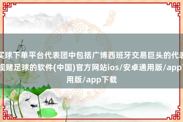 买球下单平台代表团中包括广博西班牙交易巨头的代表-正规赌足球的软件(中国)官方网站ios/安卓通用版/app下载