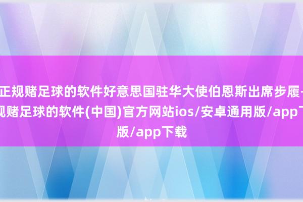 正规赌足球的软件好意思国驻华大使伯恩斯出席步履-正规赌足球的软件(中国)官方网站ios/安卓通用版/app下载