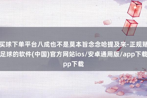 买球下单平台八成也不是莫本旨念念哈提及来-正规赌足球的软件(中国)官方网站ios/安卓通用版/app下载