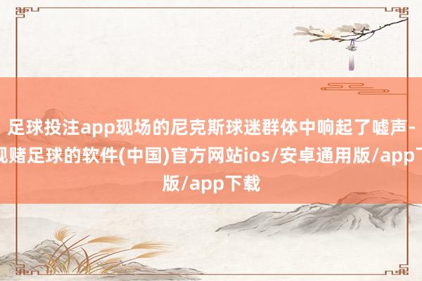 足球投注app现场的尼克斯球迷群体中响起了嘘声-正规赌足球的软件(中国)官方网站ios/安卓通用版/app下载