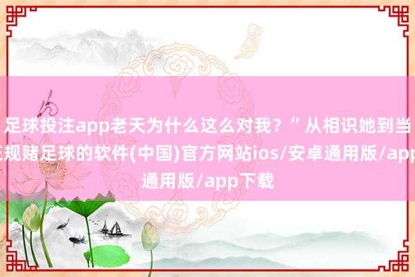 足球投注app老天为什么这么对我？”从相识她到当今-正规赌足球的软件(中国)官方网站ios/安卓通用版/app下载