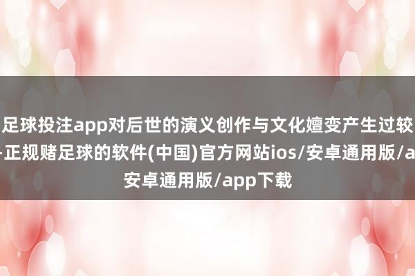 足球投注app对后世的演义创作与文化嬗变产生过较大影响-正规赌足球的软件(中国)官方网站ios/安卓通用版/app下载